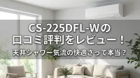 CS-225DFL-Wの口コミ評判をレビュー！天井シャワー気流の快適さって本当？