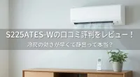 S225ATES-Wの口コミ評判をレビュー！冷房の効きが早くて静音って本当？